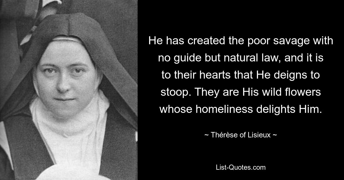 He has created the poor savage with no guide but natural law, and it is to their hearts that He deigns to stoop. They are His wild flowers whose homeliness delights Him. — © Thérèse of Lisieux