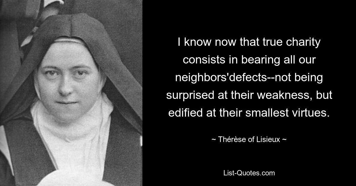 I know now that true charity consists in bearing all our neighbors'defects--not being surprised at their weakness, but edified at their smallest virtues. — © Thérèse of Lisieux