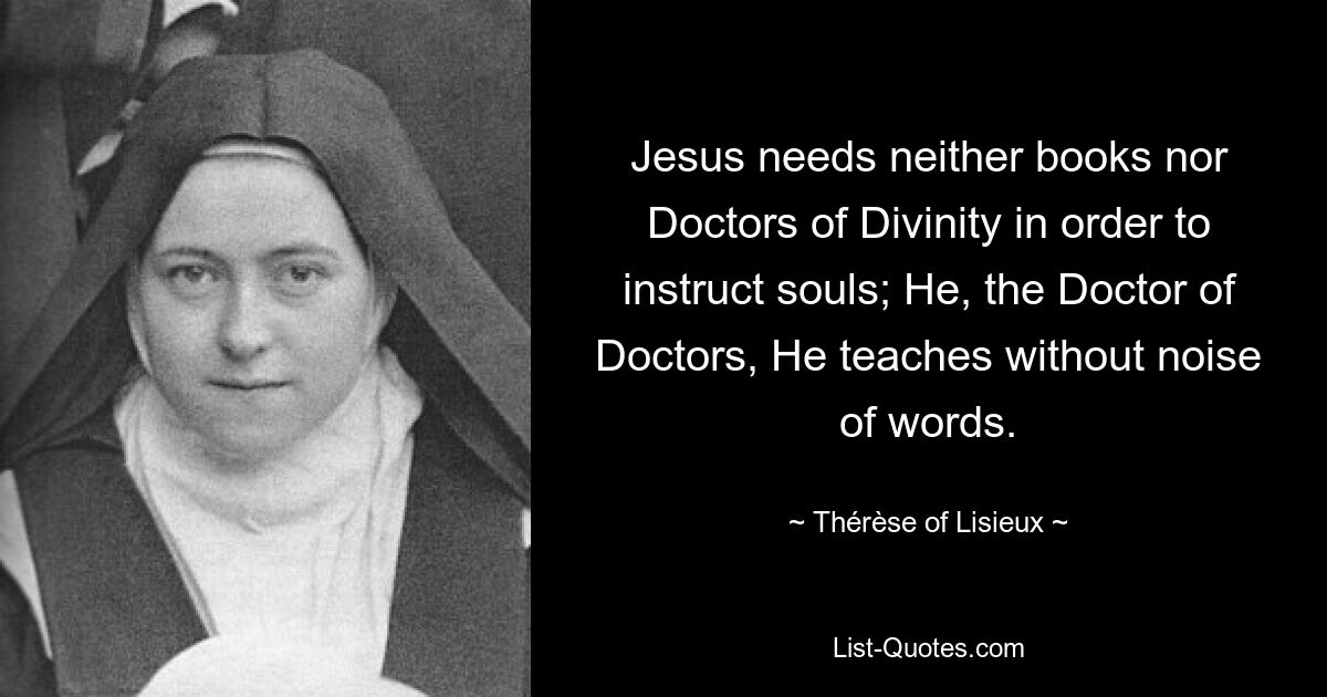 Jesus needs neither books nor Doctors of Divinity in order to instruct souls; He, the Doctor of Doctors, He teaches without noise of words. — © Thérèse of Lisieux