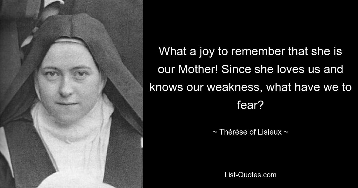 What a joy to remember that she is our Mother! Since she loves us and knows our weakness, what have we to fear? — © Thérèse of Lisieux