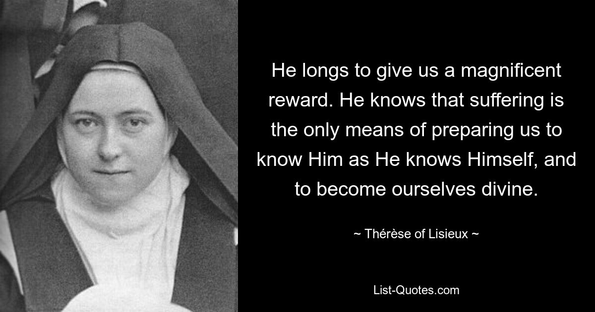 He longs to give us a magnificent reward. He knows that suffering is the only means of preparing us to know Him as He knows Himself, and to become ourselves divine. — © Thérèse of Lisieux