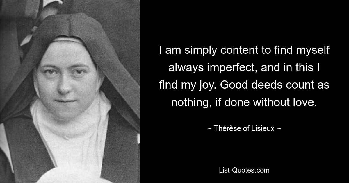 I am simply content to find myself always imperfect, and in this I find my joy. Good deeds count as nothing, if done without love. — © Thérèse of Lisieux