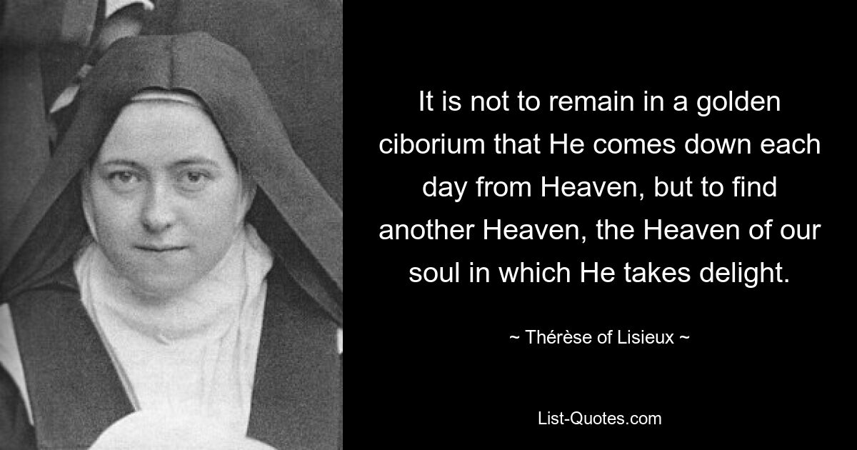 It is not to remain in a golden ciborium that He comes down each day from Heaven, but to find another Heaven, the Heaven of our soul in which He takes delight. — © Thérèse of Lisieux