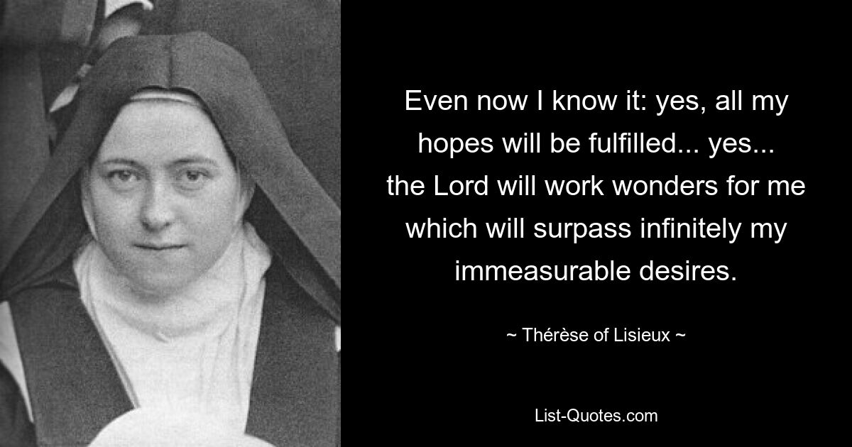 Even now I know it: yes, all my hopes will be fulfilled... yes... the Lord will work wonders for me which will surpass infinitely my immeasurable desires. — © Thérèse of Lisieux