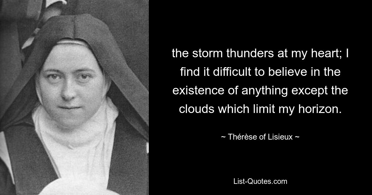 the storm thunders at my heart; I find it difficult to believe in the existence of anything except the clouds which limit my horizon. — © Thérèse of Lisieux