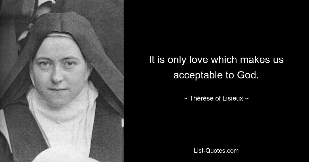 It is only love which makes us acceptable to God. — © Thérèse of Lisieux