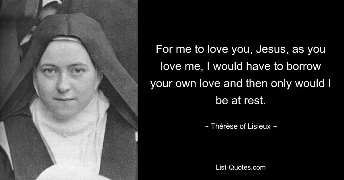 For me to love you, Jesus, as you love me, I would have to borrow your own love and then only would I be at rest. — © Thérèse of Lisieux