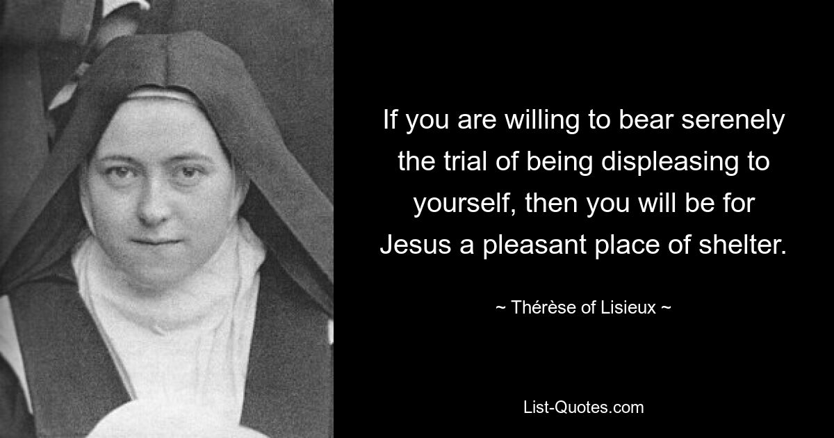 If you are willing to bear serenely the trial of being displeasing to yourself, then you will be for Jesus a pleasant place of shelter. — © Thérèse of Lisieux