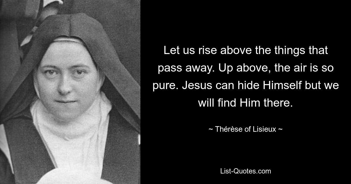 Let us rise above the things that pass away. Up above, the air is so pure. Jesus can hide Himself but we will find Him there. — © Thérèse of Lisieux