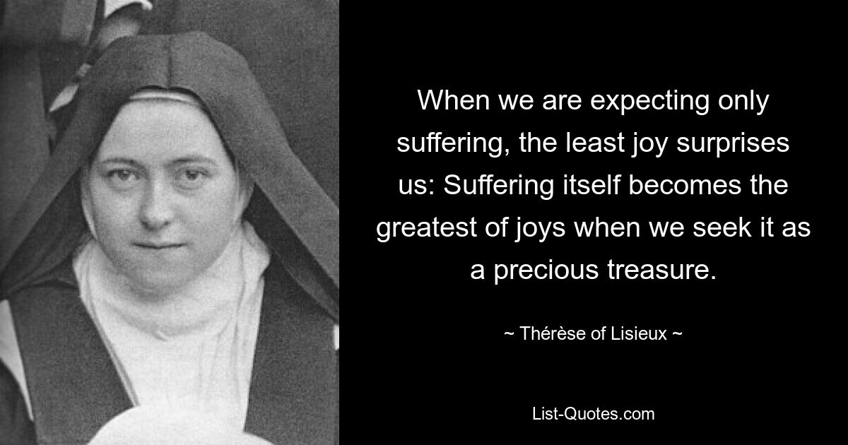 Wenn wir nur Leid erwarten, überrascht uns die geringste Freude: Das Leiden selbst wird zur größten Freude, wenn wir es wie einen kostbaren Schatz suchen. — © Thérèse von Lisieux 