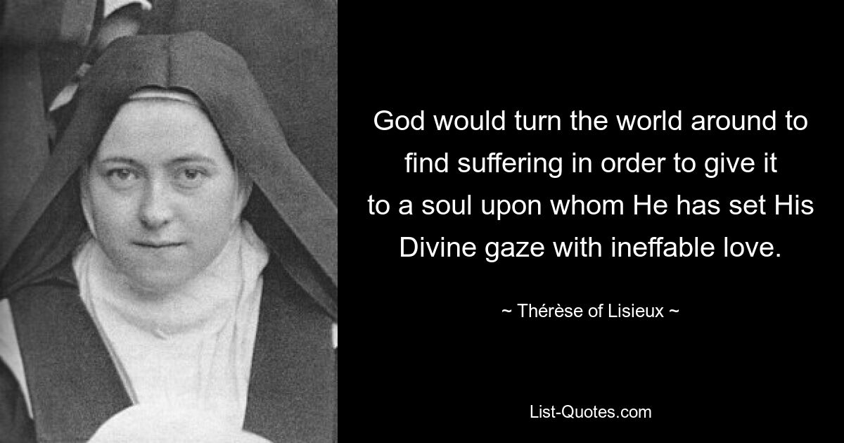 God would turn the world around to find suffering in order to give it to a soul upon whom He has set His Divine gaze with ineffable love. — © Thérèse of Lisieux