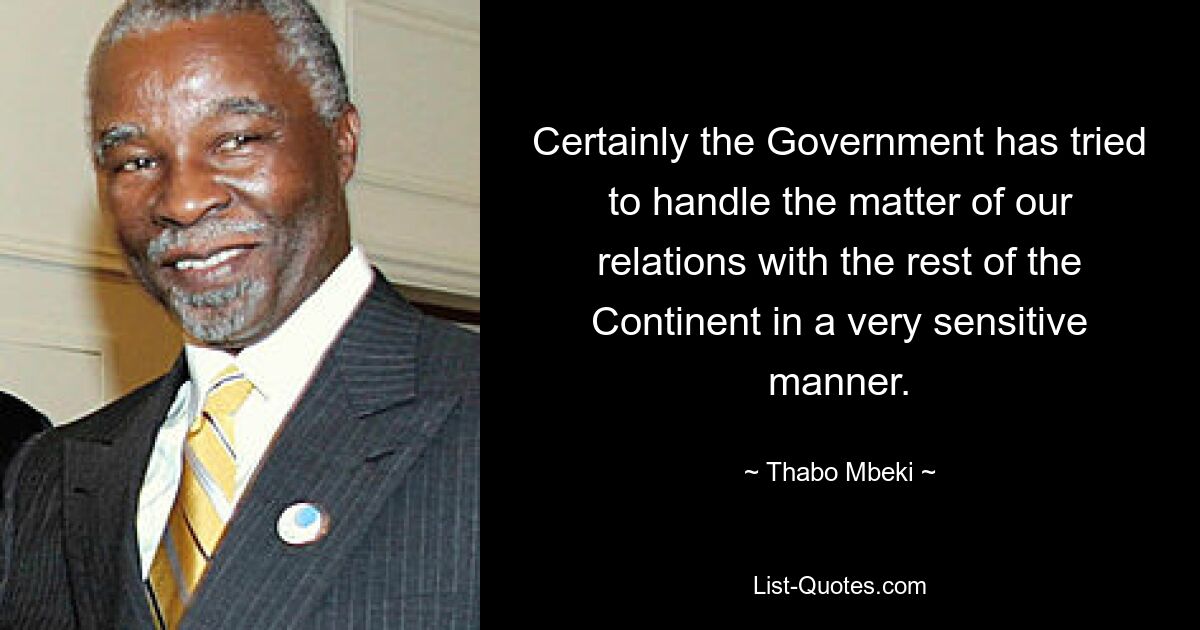 Certainly the Government has tried to handle the matter of our relations with the rest of the Continent in a very sensitive manner. — © Thabo Mbeki