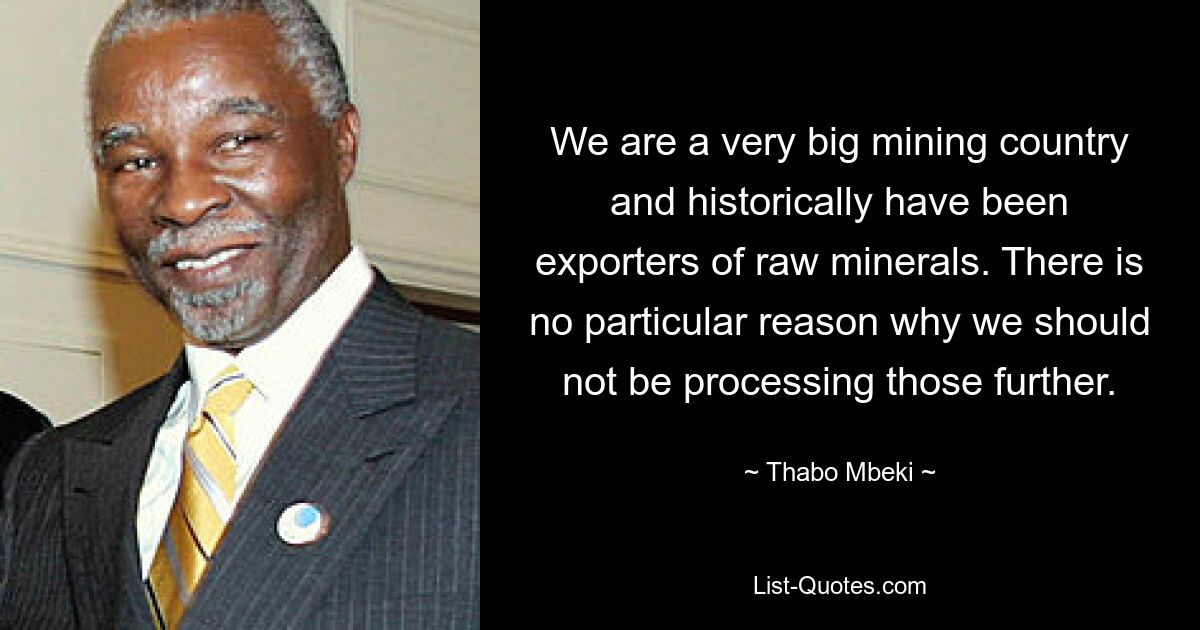 We are a very big mining country and historically have been exporters of raw minerals. There is no particular reason why we should not be processing those further. — © Thabo Mbeki