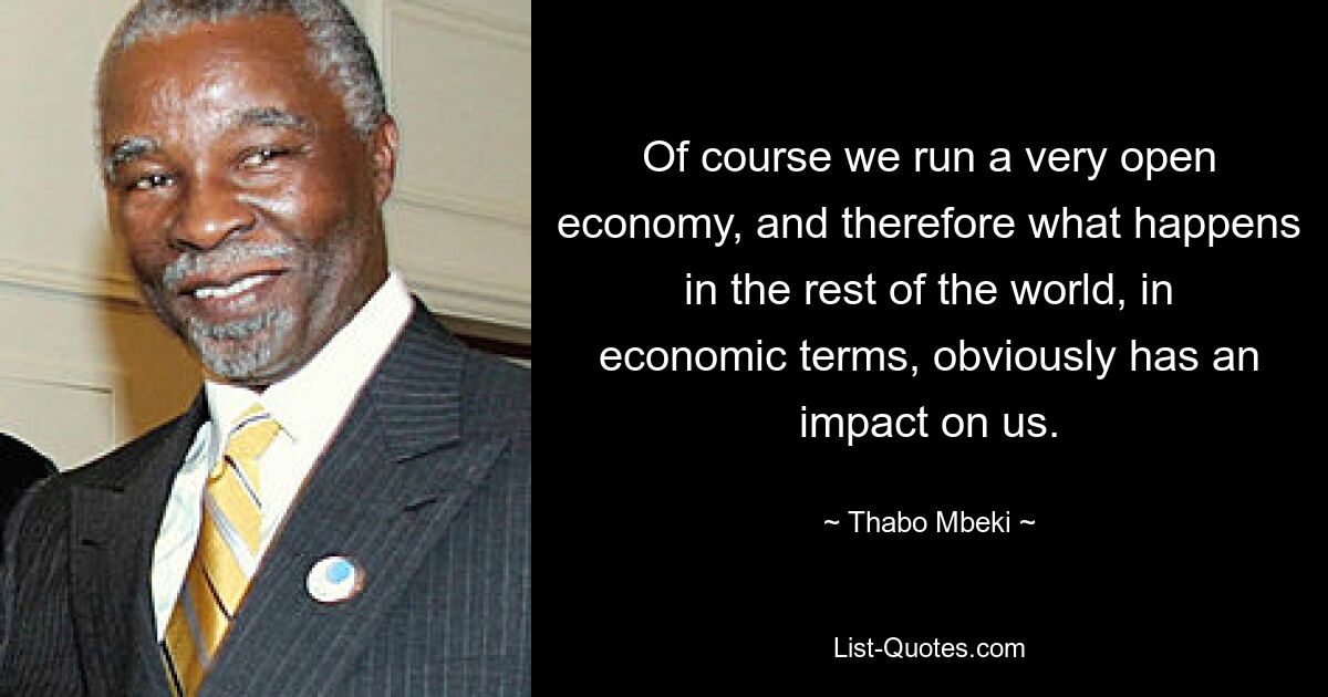 Of course we run a very open economy, and therefore what happens in the rest of the world, in economic terms, obviously has an impact on us. — © Thabo Mbeki