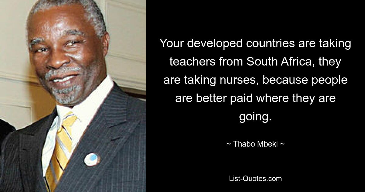 Your developed countries are taking teachers from South Africa, they are taking nurses, because people are better paid where they are going. — © Thabo Mbeki