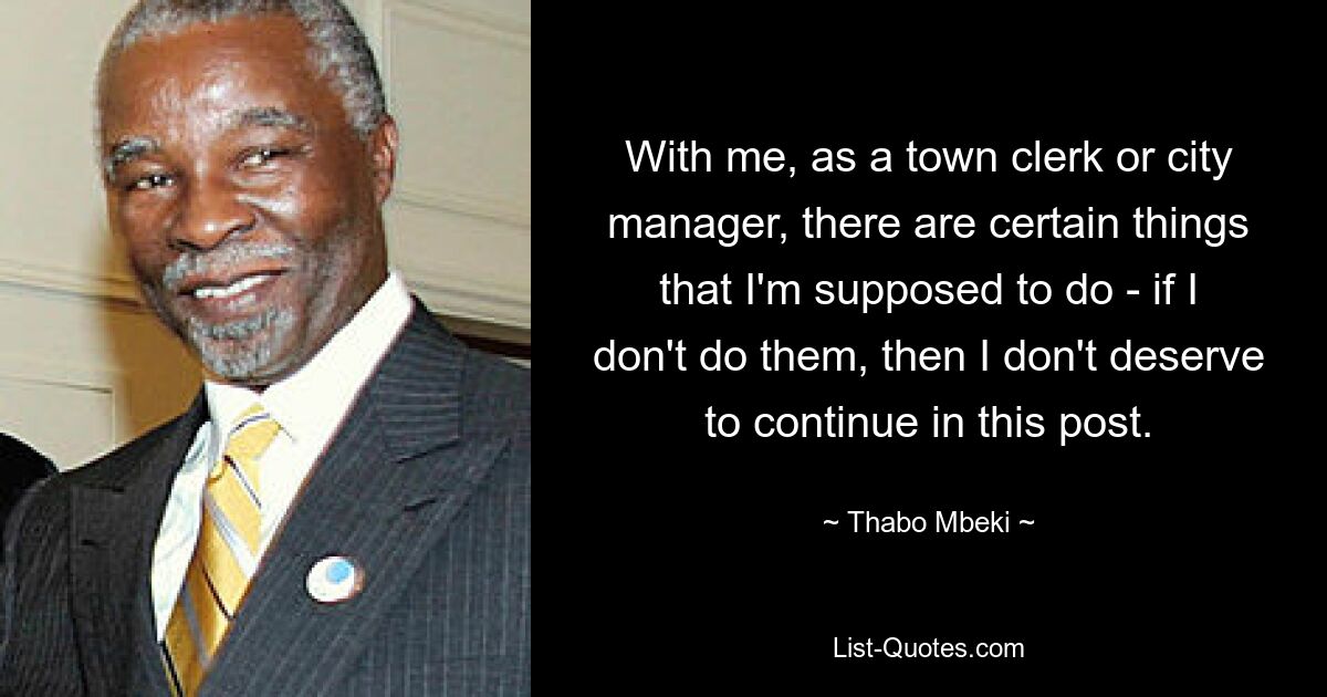 With me, as a town clerk or city manager, there are certain things that I'm supposed to do - if I don't do them, then I don't deserve to continue in this post. — © Thabo Mbeki