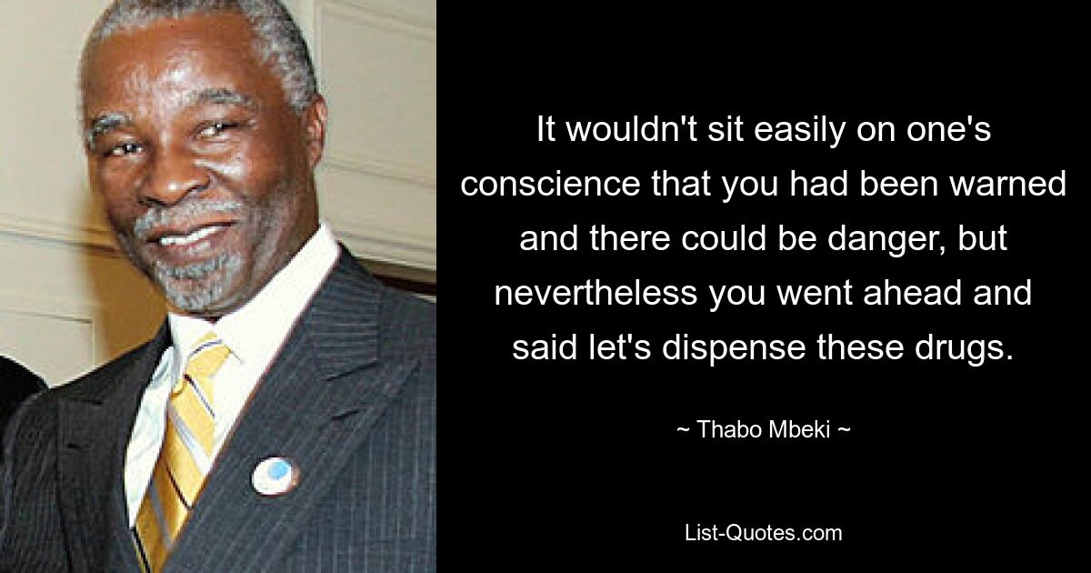 It wouldn't sit easily on one's conscience that you had been warned and there could be danger, but nevertheless you went ahead and said let's dispense these drugs. — © Thabo Mbeki