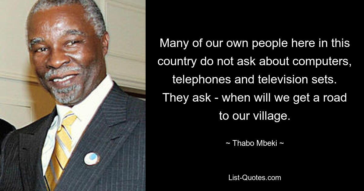 Many of our own people here in this country do not ask about computers, telephones and television sets. They ask - when will we get a road to our village. — © Thabo Mbeki