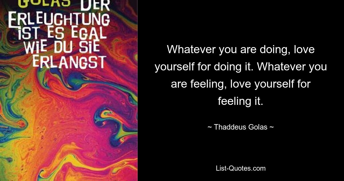 Whatever you are doing, love yourself for doing it. Whatever you are feeling, love yourself for feeling it. — © Thaddeus Golas