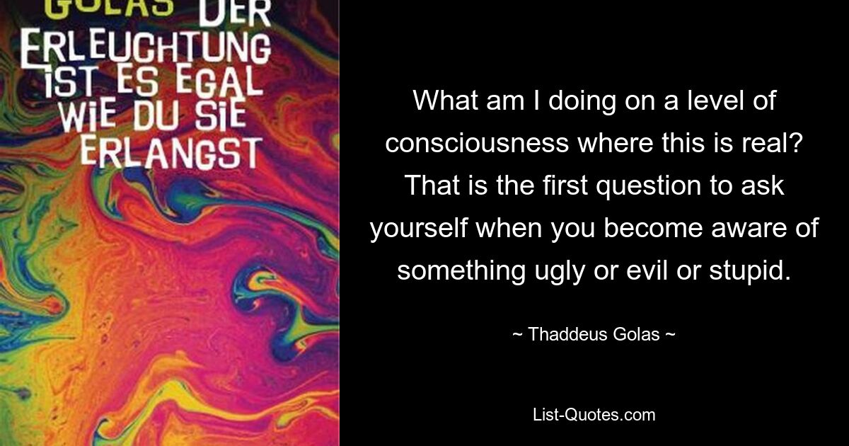 What am I doing on a level of consciousness where this is real? That is the first question to ask yourself when you become aware of something ugly or evil or stupid. — © Thaddeus Golas