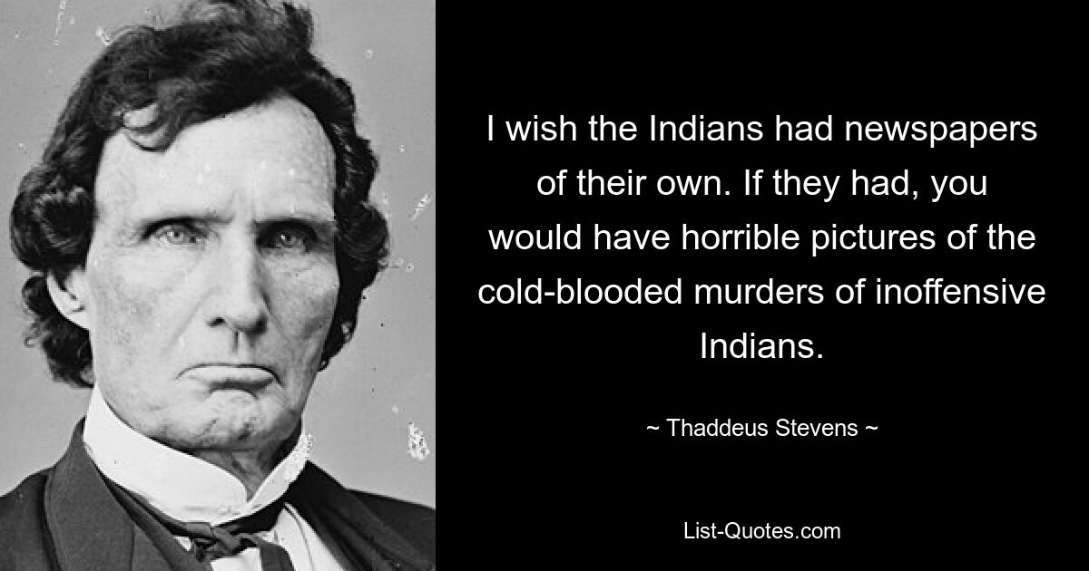 I wish the Indians had newspapers of their own. If they had, you would have horrible pictures of the cold-blooded murders of inoffensive Indians. — © Thaddeus Stevens