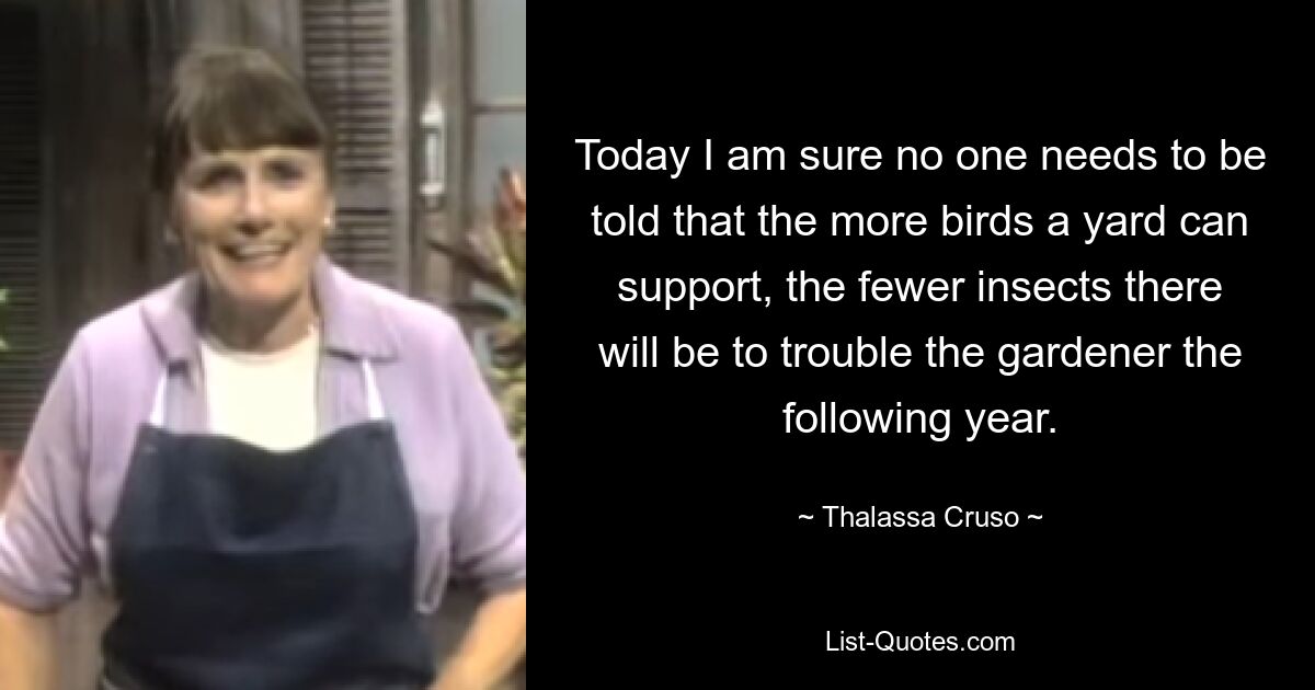 Today I am sure no one needs to be told that the more birds a yard can support, the fewer insects there will be to trouble the gardener the following year. — © Thalassa Cruso