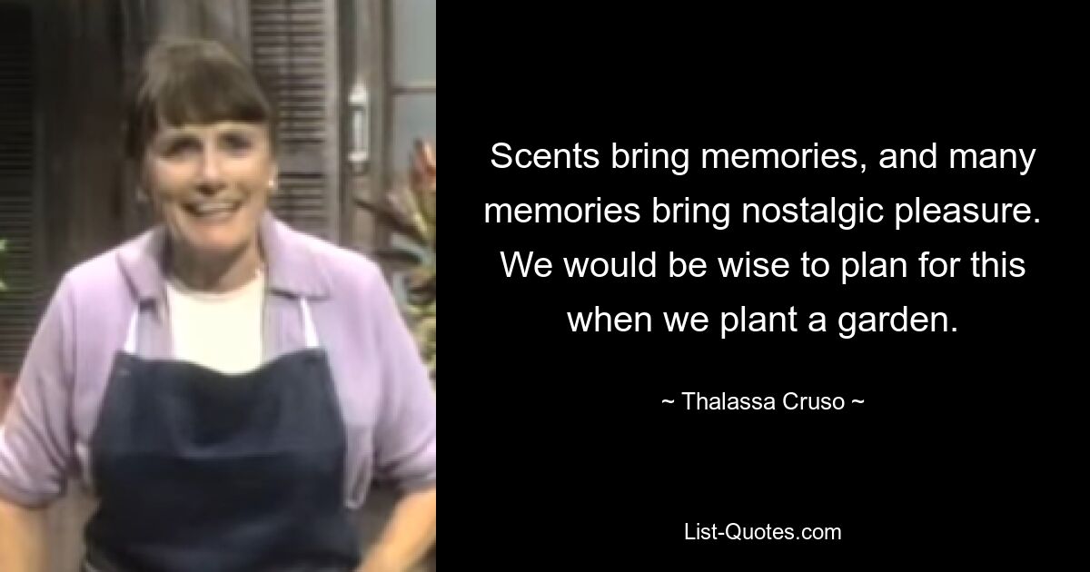 Scents bring memories, and many memories bring nostalgic pleasure. We would be wise to plan for this when we plant a garden. — © Thalassa Cruso