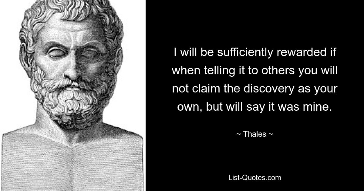 I will be sufficiently rewarded if when telling it to others you will not claim the discovery as your own, but will say it was mine. — © Thales