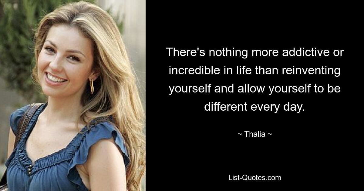 There's nothing more addictive or incredible in life than reinventing yourself and allow yourself to be different every day. — © Thalia