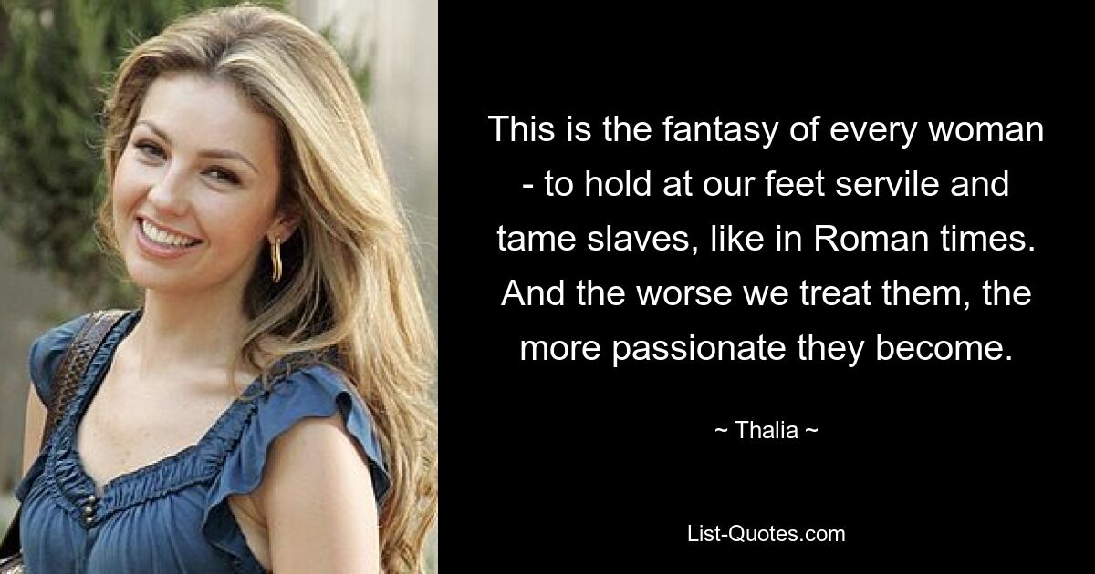 This is the fantasy of every woman - to hold at our feet servile and tame slaves, like in Roman times. And the worse we treat them, the more passionate they become. — © Thalia