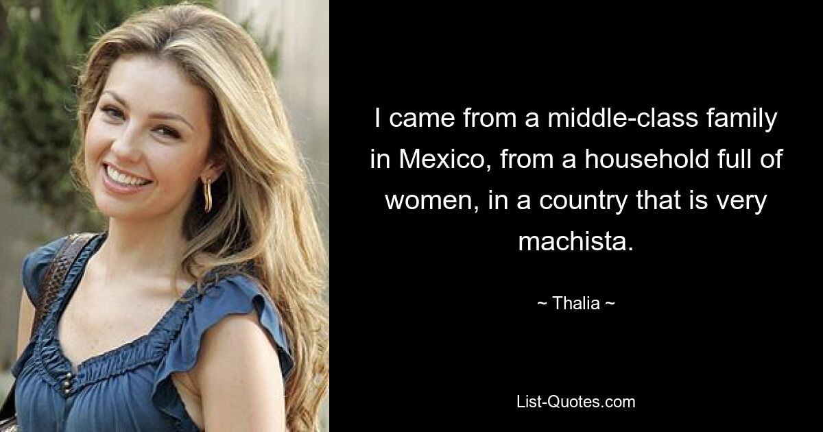 I came from a middle-class family in Mexico, from a household full of women, in a country that is very machista. — © Thalia