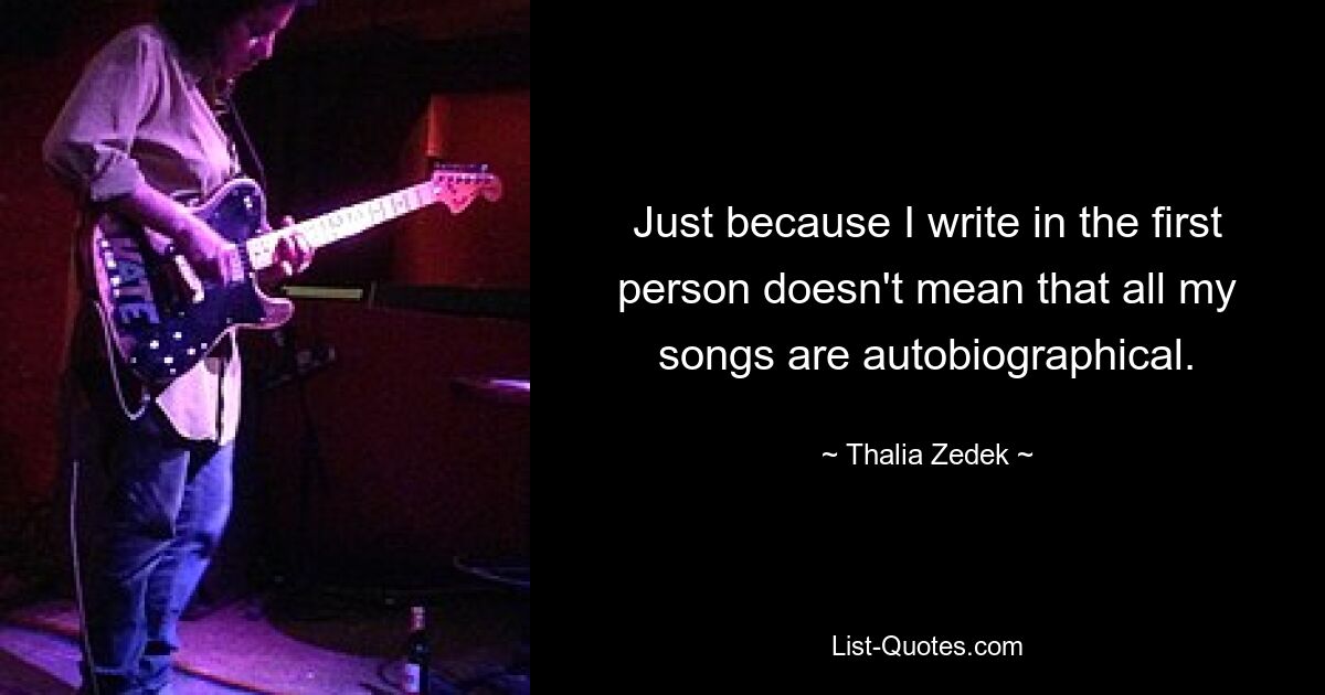 Just because I write in the first person doesn't mean that all my songs are autobiographical. — © Thalia Zedek