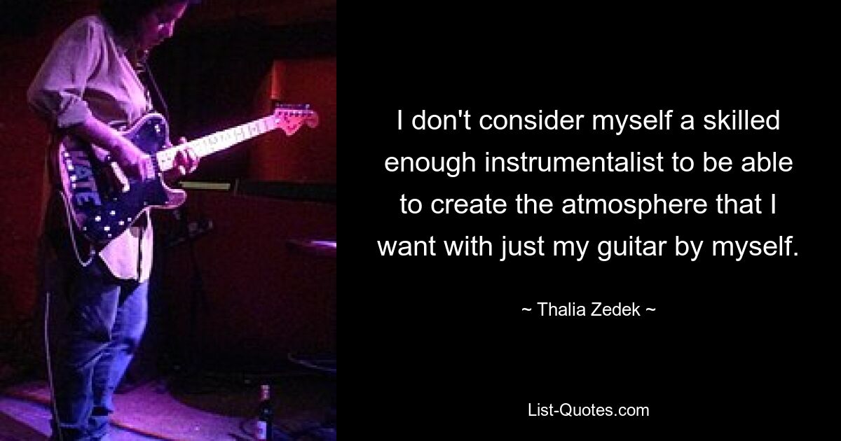 I don't consider myself a skilled enough instrumentalist to be able to create the atmosphere that I want with just my guitar by myself. — © Thalia Zedek