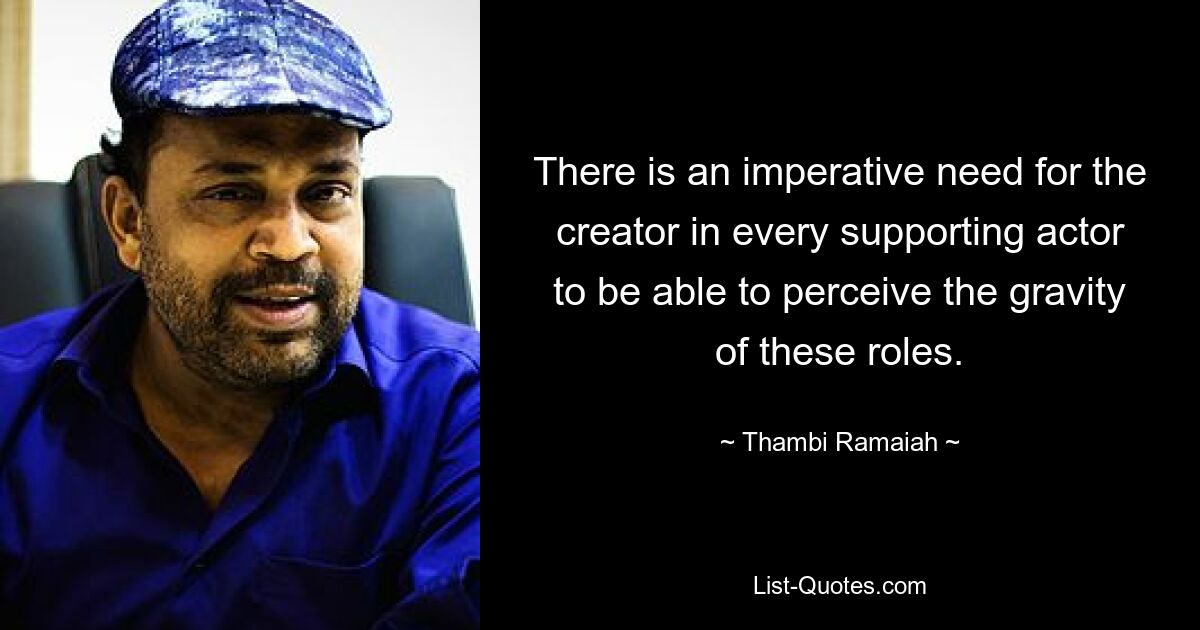 There is an imperative need for the creator in every supporting actor to be able to perceive the gravity of these roles. — © Thambi Ramaiah