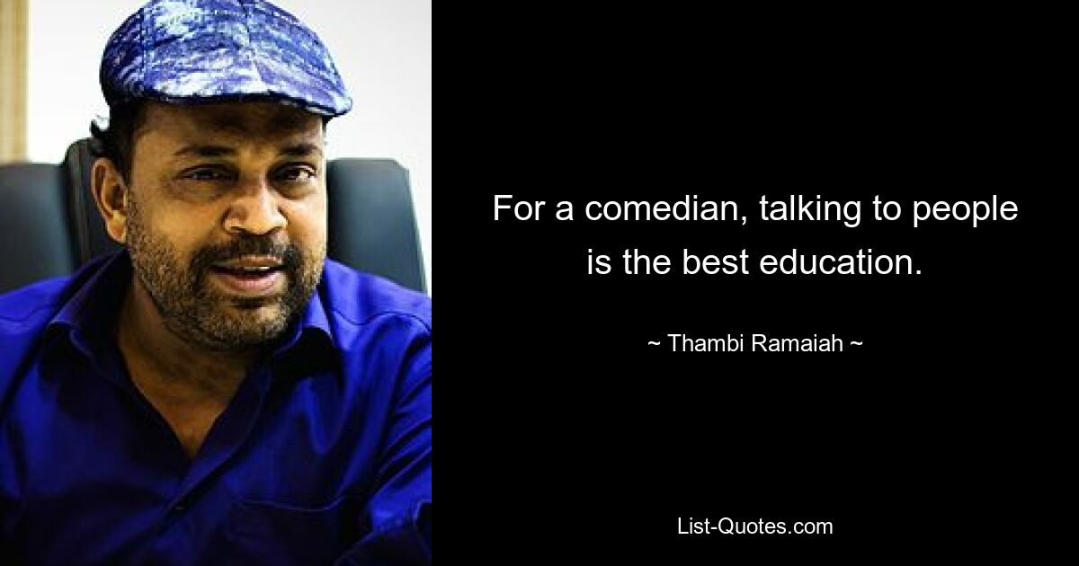 For a comedian, talking to people is the best education. — © Thambi Ramaiah