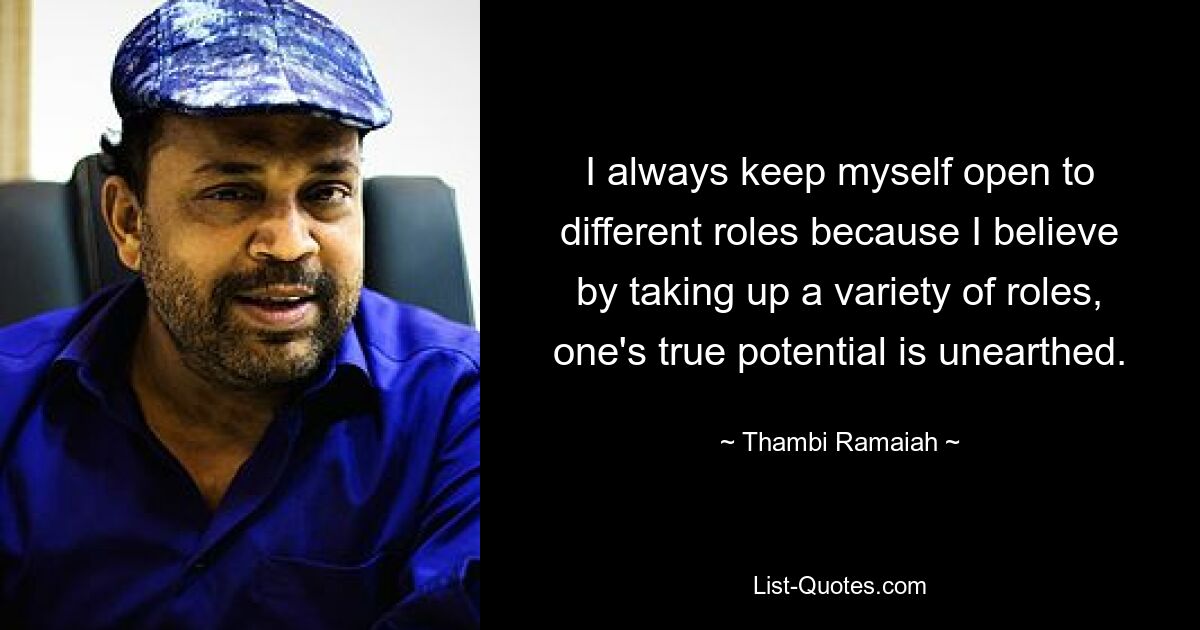 I always keep myself open to different roles because I believe by taking up a variety of roles, one's true potential is unearthed. — © Thambi Ramaiah