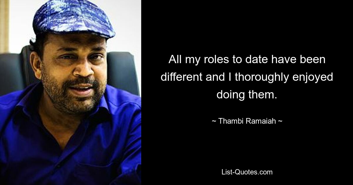 All my roles to date have been different and I thoroughly enjoyed doing them. — © Thambi Ramaiah