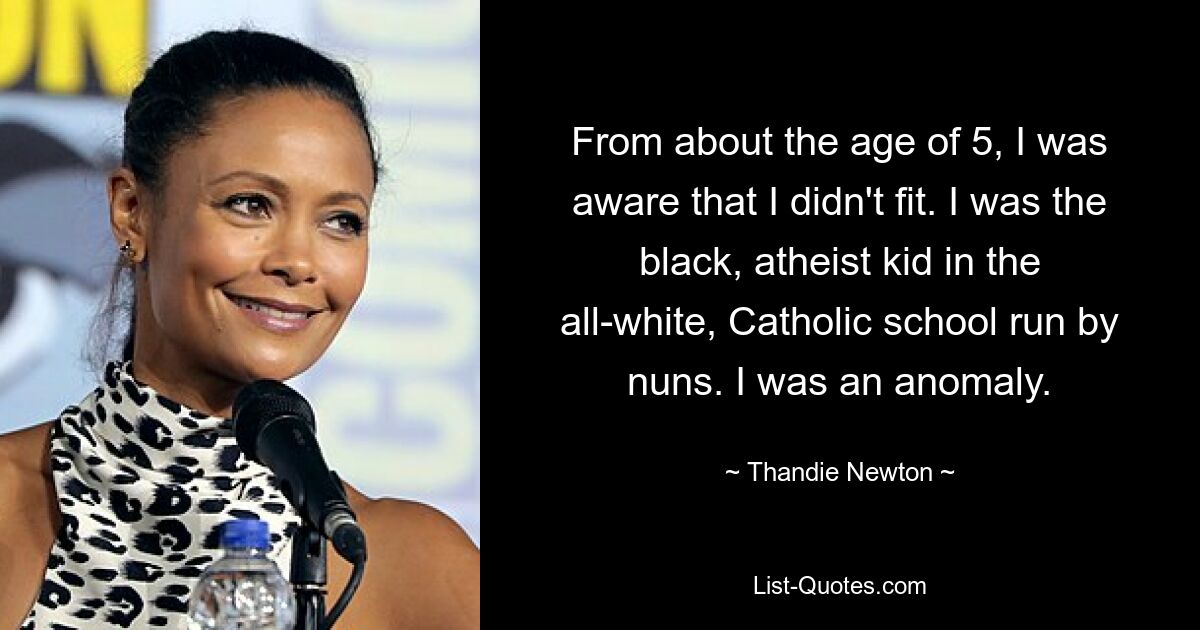 From about the age of 5, I was aware that I didn't fit. I was the black, atheist kid in the all-white, Catholic school run by nuns. I was an anomaly. — © Thandie Newton