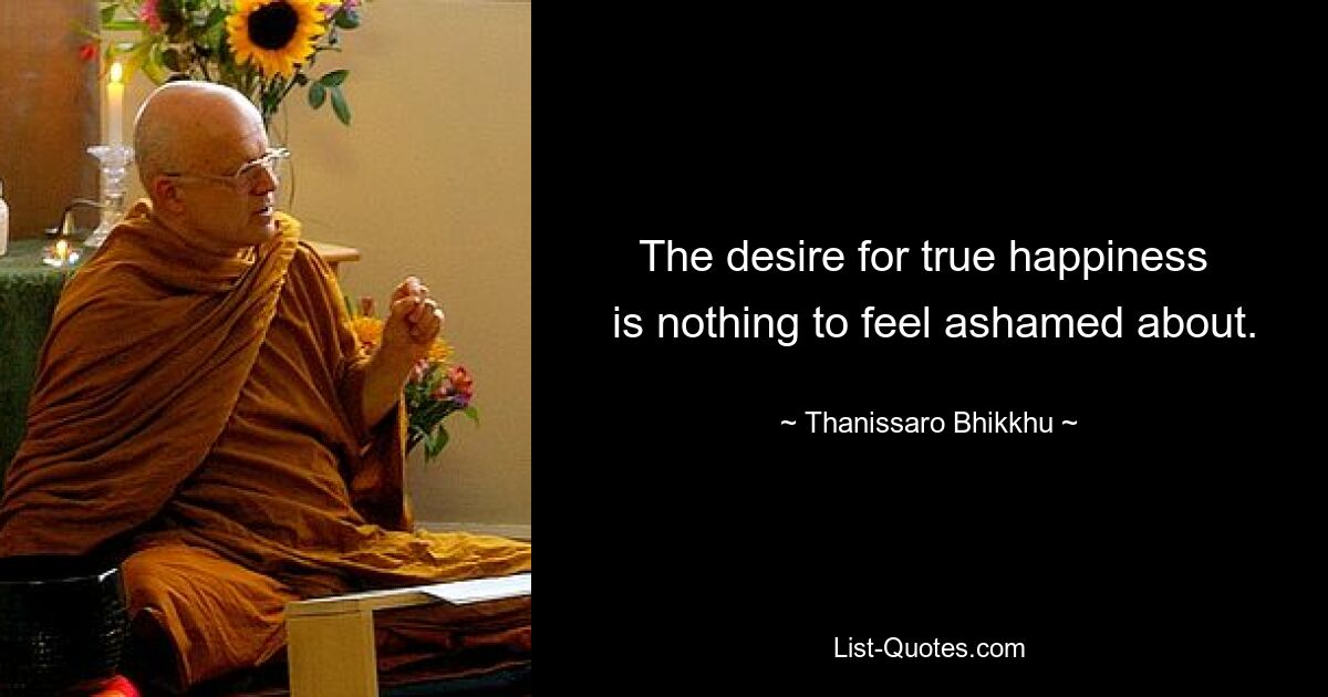 The desire for true happiness 
 is nothing to feel ashamed about. — © Thanissaro Bhikkhu