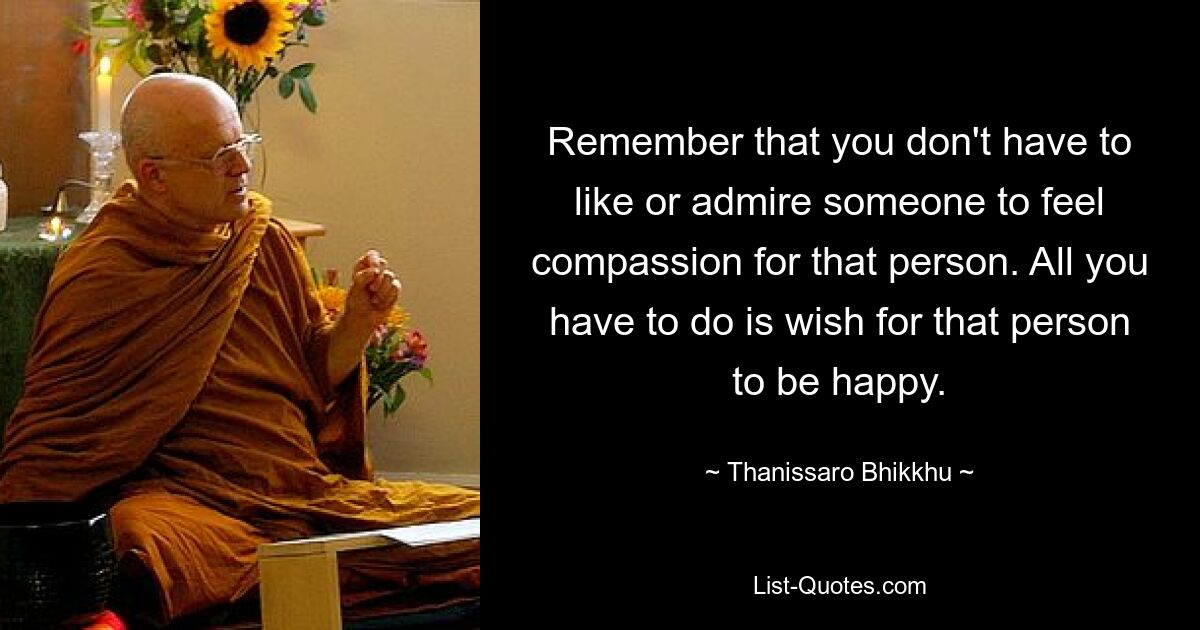 Remember that you don't have to like or admire someone to feel compassion for that person. All you have to do is wish for that person to be happy. — © Thanissaro Bhikkhu