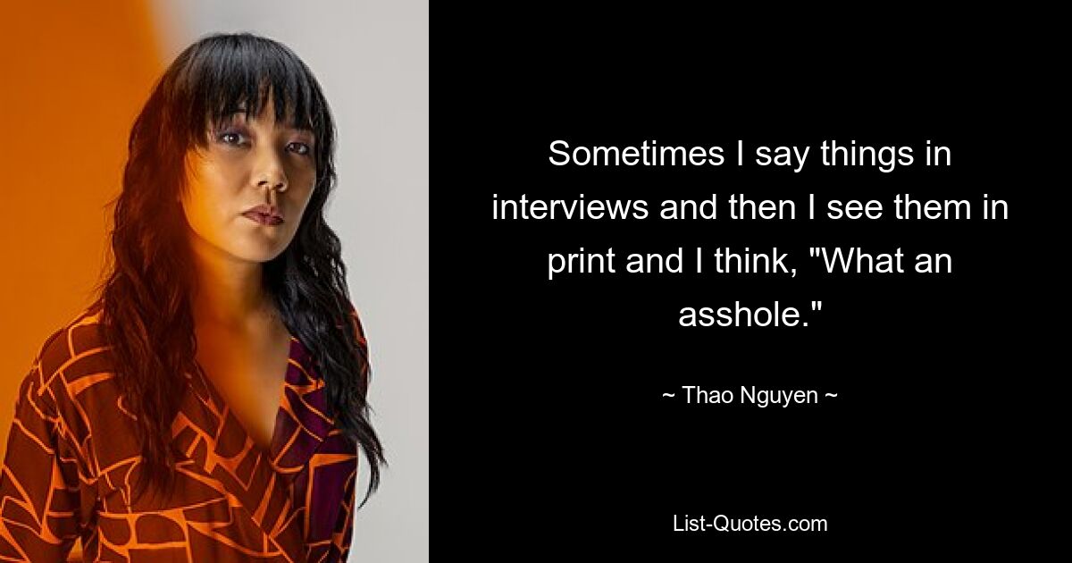 Sometimes I say things in interviews and then I see them in print and I think, "What an asshole." — © Thao Nguyen