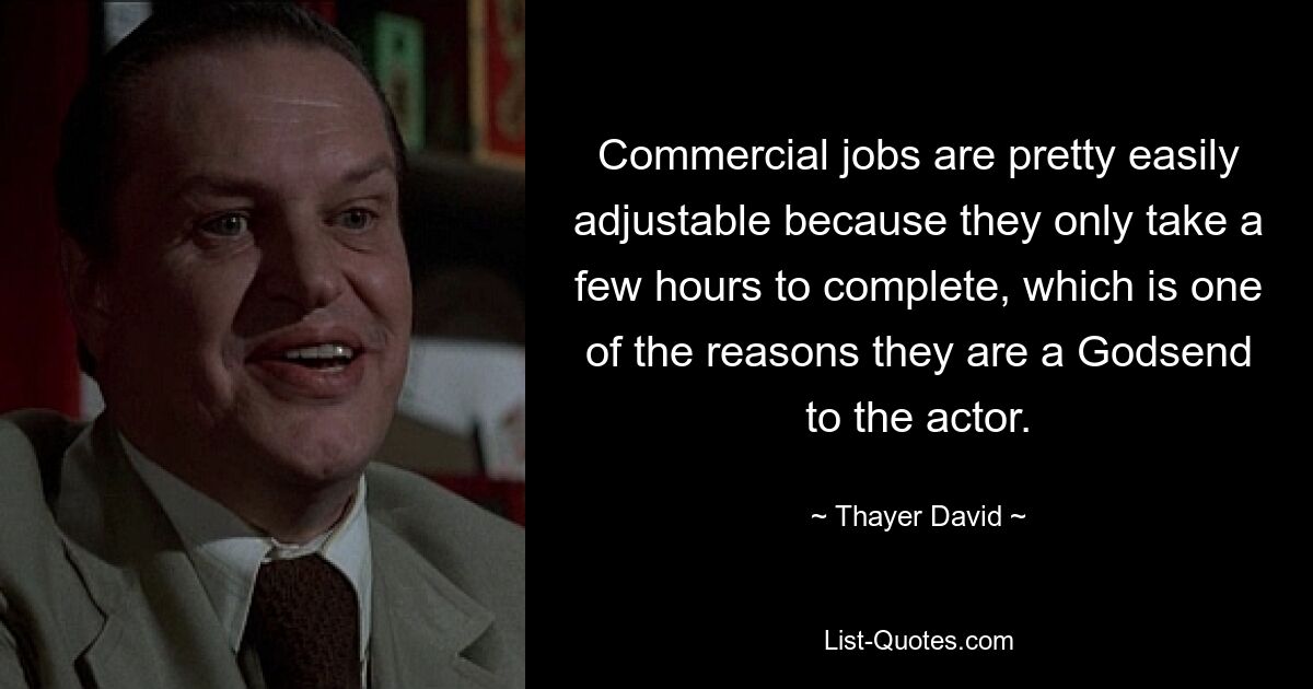 Commercial jobs are pretty easily adjustable because they only take a few hours to complete, which is one of the reasons they are a Godsend to the actor. — © Thayer David