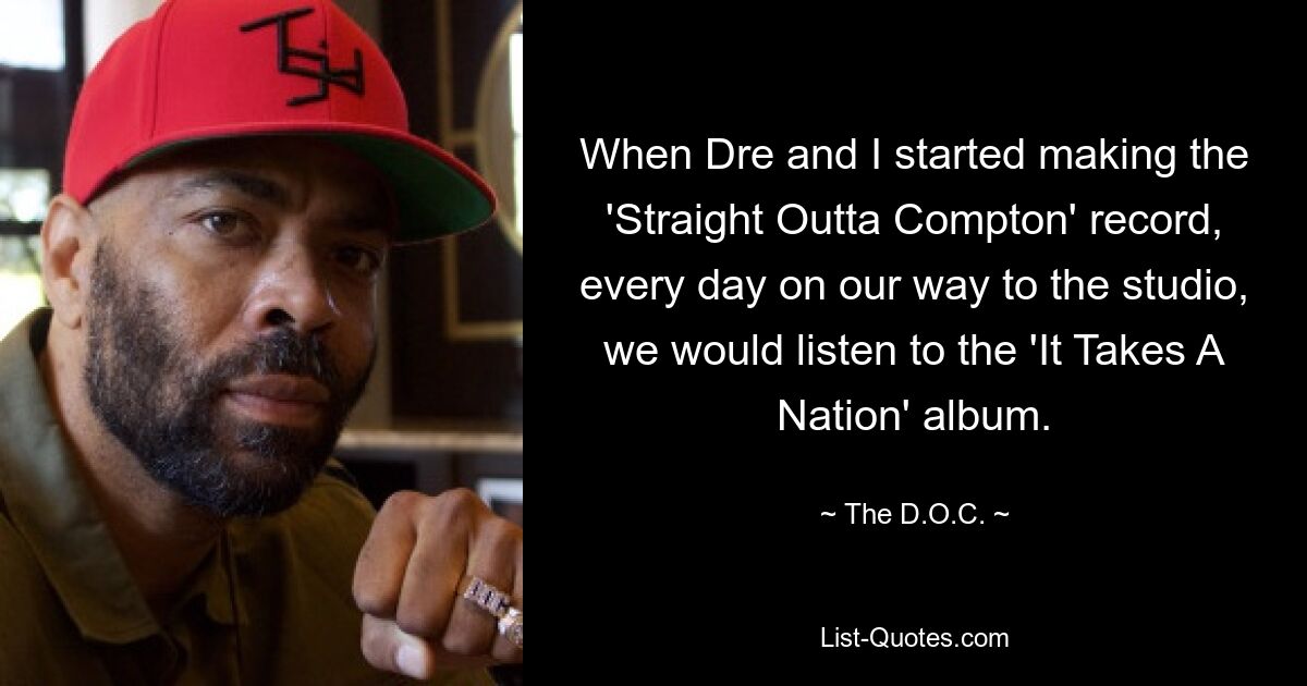 When Dre and I started making the 'Straight Outta Compton' record, every day on our way to the studio, we would listen to the 'It Takes A Nation' album. — © The D.O.C.