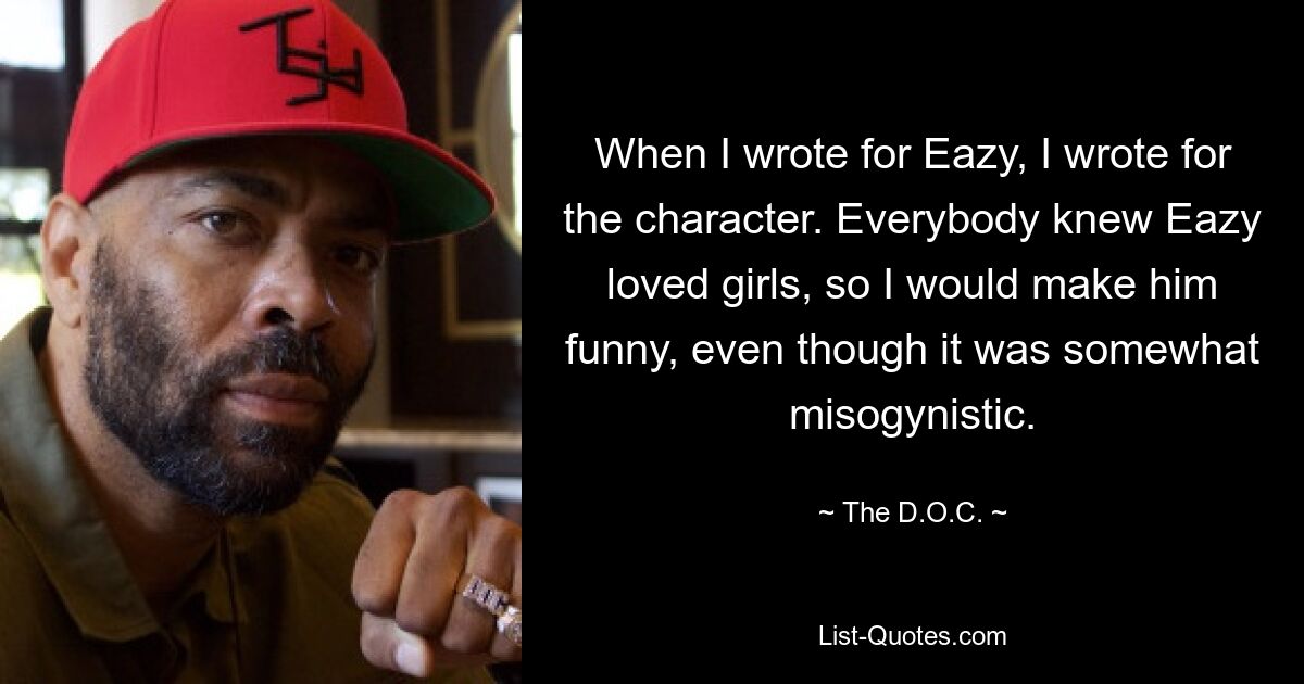 When I wrote for Eazy, I wrote for the character. Everybody knew Eazy loved girls, so I would make him funny, even though it was somewhat misogynistic. — © The D.O.C.