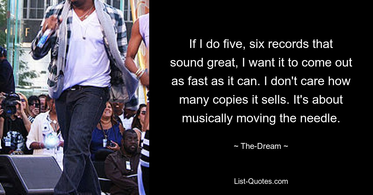 If I do five, six records that sound great, I want it to come out as fast as it can. I don't care how many copies it sells. It's about musically moving the needle. — © The-Dream