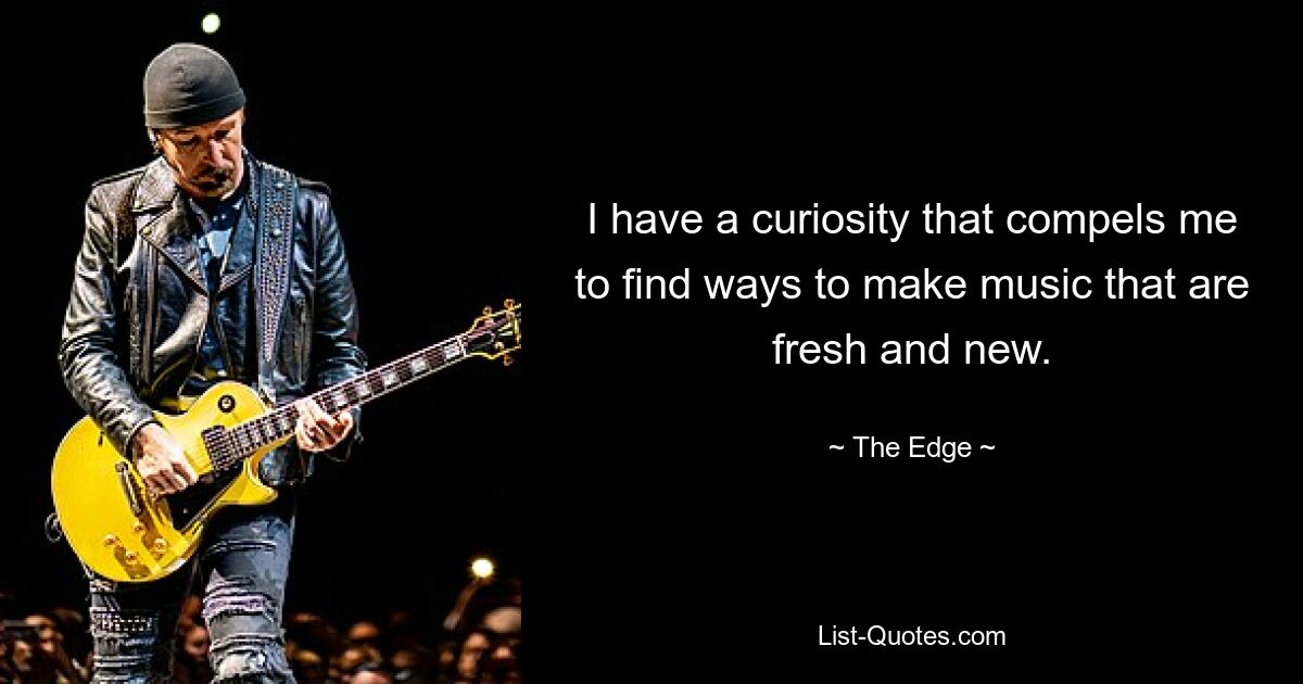 I have a curiosity that compels me to find ways to make music that are fresh and new. — © The Edge