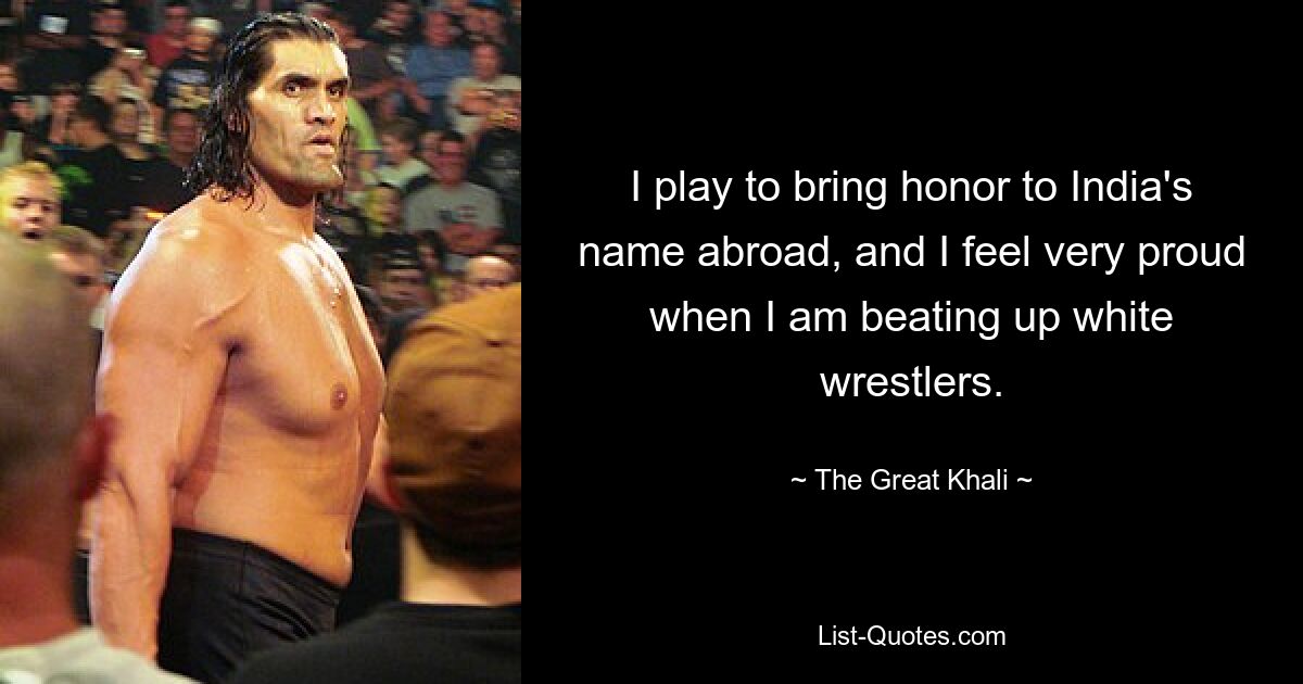 I play to bring honor to India's name abroad, and I feel very proud when I am beating up white wrestlers. — © The Great Khali