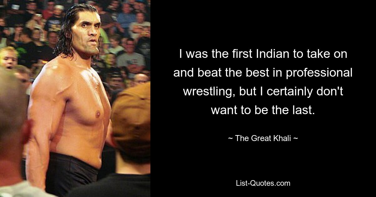 I was the first Indian to take on and beat the best in professional wrestling, but I certainly don't want to be the last. — © The Great Khali