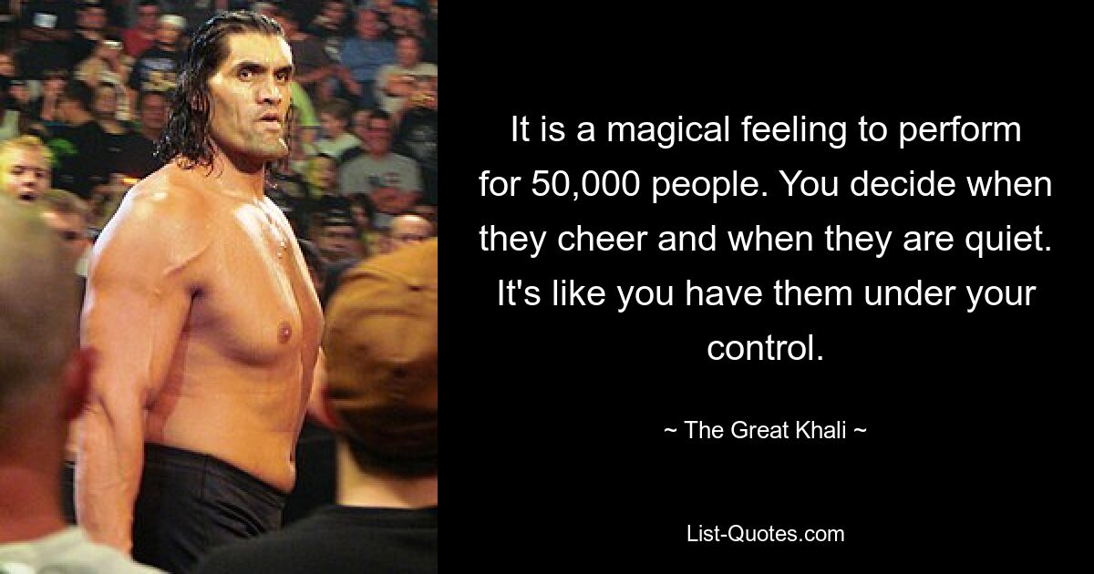 It is a magical feeling to perform for 50,000 people. You decide when they cheer and when they are quiet. It's like you have them under your control. — © The Great Khali