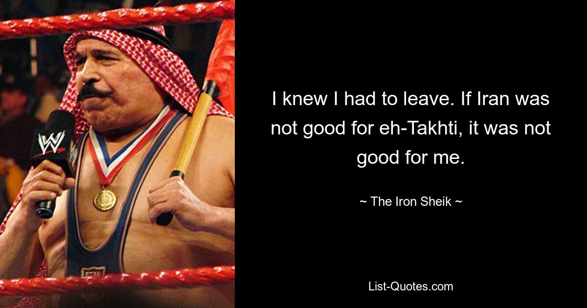 I knew I had to leave. If Iran was not good for eh-Takhti, it was not good for me. — © The Iron Sheik